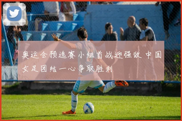 奥运会预选赛小组首战迎强敌 中国女足团结一心争取胜利