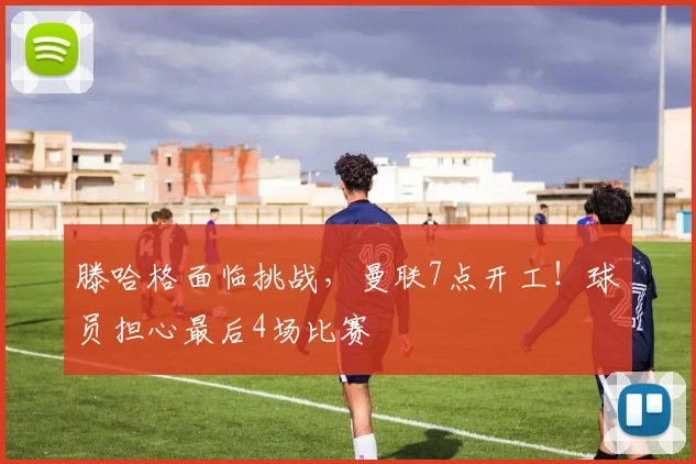 滕哈格面临挑战，曼联7点开工！球员担心最后4场比赛
