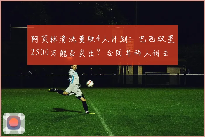 阿莫林清洗曼联4人计划：巴西双星2500万能否卖出？合同年两人何去何从？