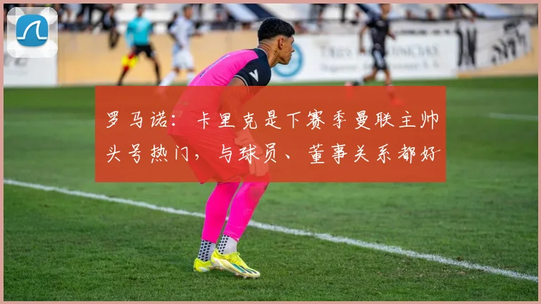 罗马诺：卡里克是下赛季曼联主帅头号热门，与球员、董事关系都好