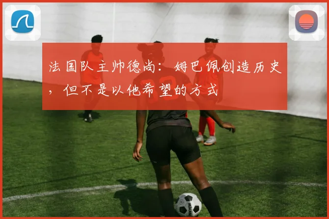法国队主帅德尚：姆巴佩创造历史，但不是以他希望的方式