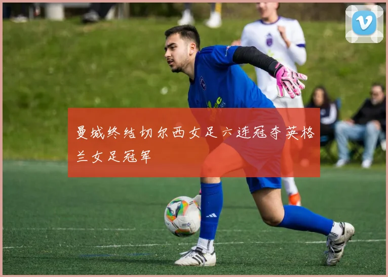 曼城终结切尔西女足六连冠夺英格兰女足冠军