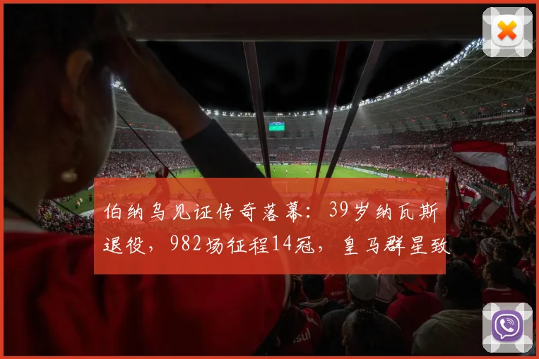 伯纳乌见证传奇落幕：39岁纳瓦斯退役，982场征程14冠，皇马群星致敬
