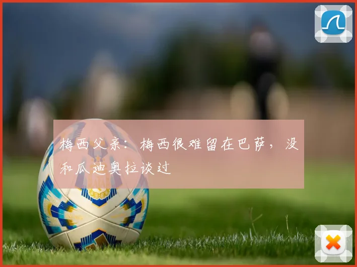 梅西父亲：梅西很难留在巴萨，没和瓜迪奥拉谈过