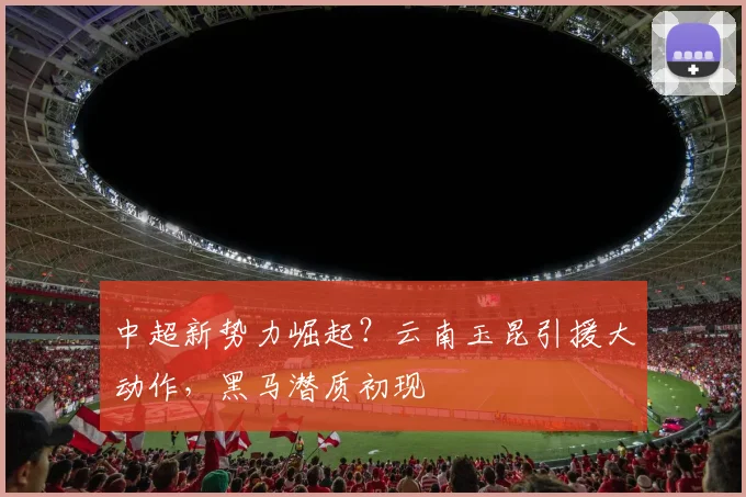 中超新势力崛起？云南玉昆引援大动作，黑马潜质初现