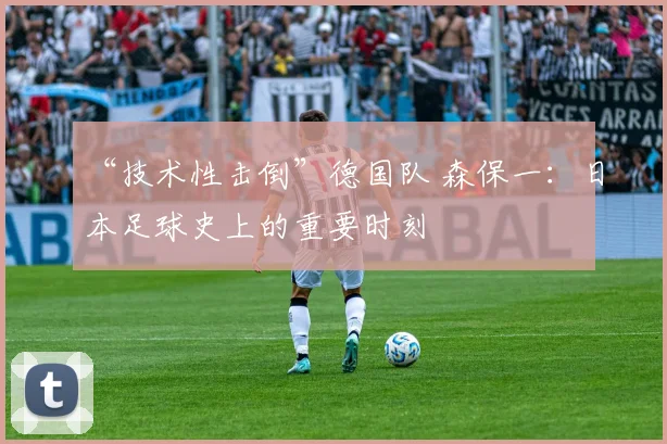 “技术性击倒”德国队 森保一：日本足球史上的重要时刻