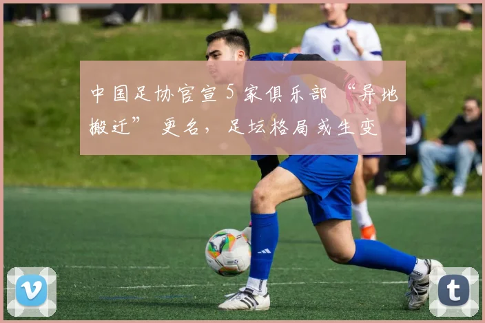 中国足协官宣 5 家俱乐部 “异地搬迁” 更名，足坛格局或生变